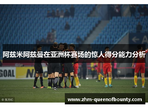 阿兹米阿兹曼在亚洲杯赛场的惊人得分能力分析