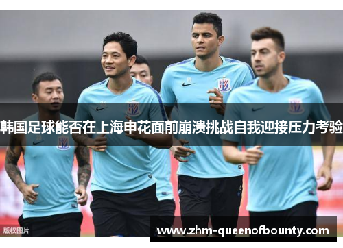韩国足球能否在上海申花面前崩溃挑战自我迎接压力考验