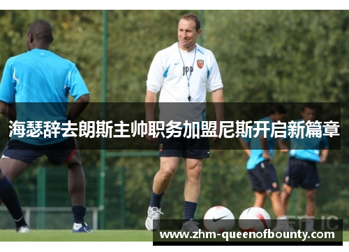 海瑟辞去朗斯主帅职务加盟尼斯开启新篇章 海瑟辞去朗斯主帅职务加盟尼斯开启新篇章